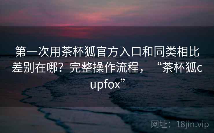 第一次用茶杯狐官方入口和同类相比差别在哪？完整操作流程，“茶杯狐cupfox”