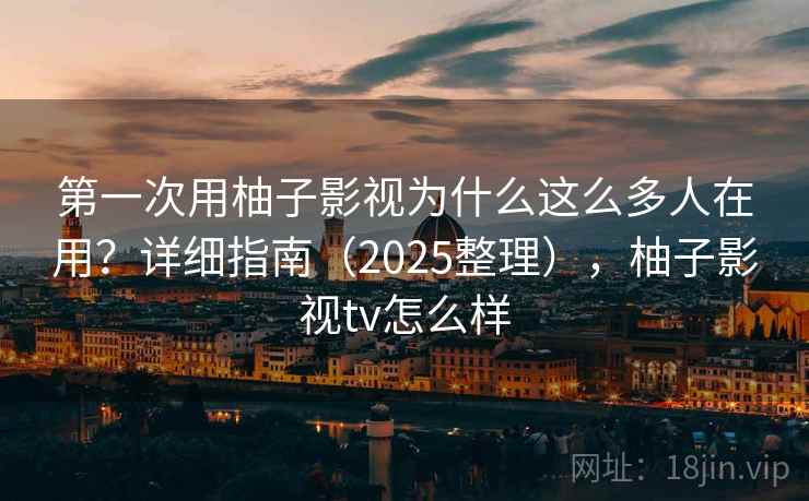 第一次用柚子影视为什么这么多人在用？详细指南（2025整理），柚子影视tv怎么样