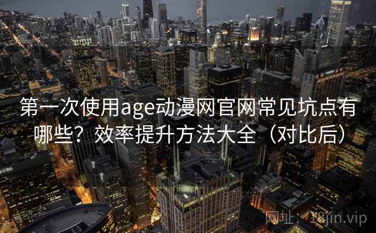 第一次使用age动漫网官网常见坑点有哪些？效率提升方法大全（对比后）