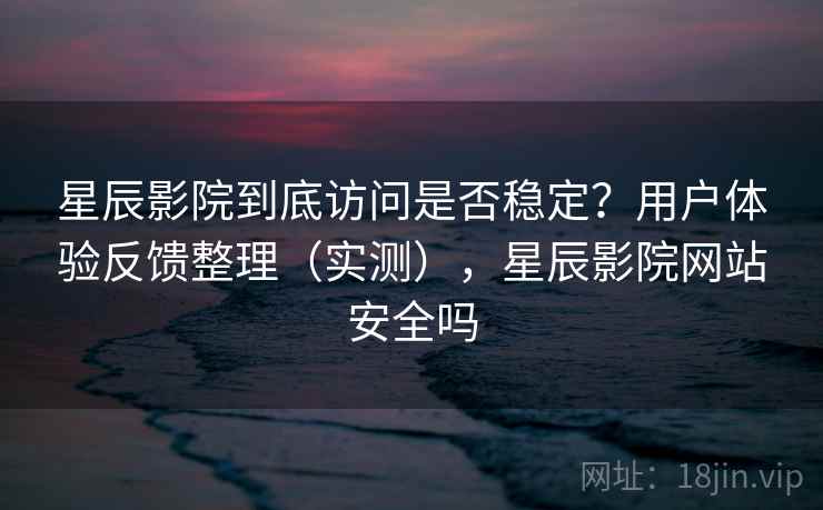 星辰影院到底访问是否稳定？用户体验反馈整理（实测），星辰影院网站安全吗
