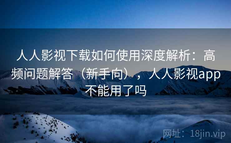 人人影视下载如何使用深度解析：高频问题解答（新手向），人人影视app不能用了吗