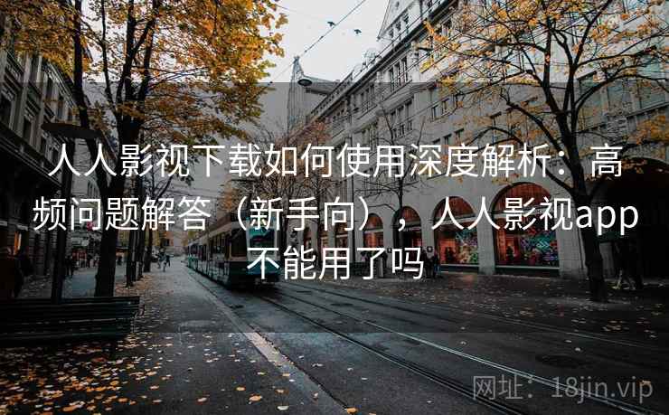 人人影视下载如何使用深度解析：高频问题解答（新手向），人人影视app不能用了吗