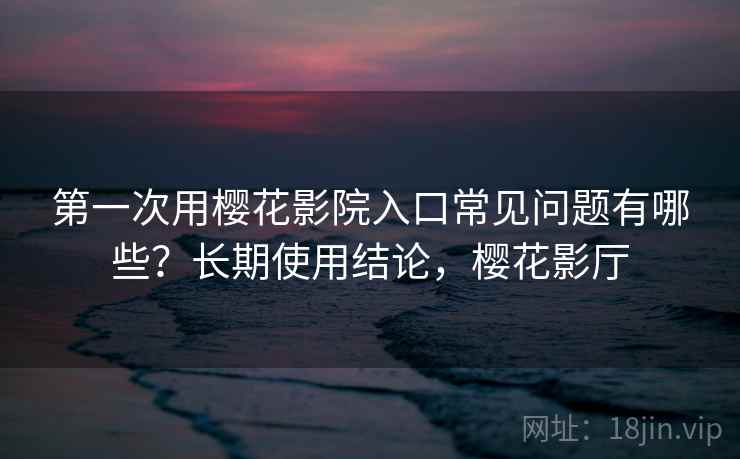 第一次用樱花影院入口常见问题有哪些？长期使用结论，樱花影厅