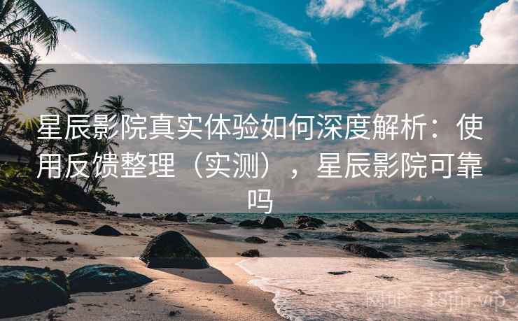 星辰影院真实体验如何深度解析：使用反馈整理（实测），星辰影院可靠吗