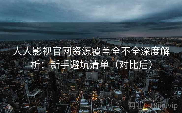 人人影视官网资源覆盖全不全深度解析：新手避坑清单（对比后）