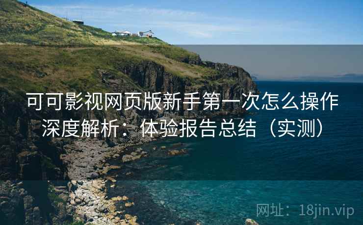 可可影视网页版新手第一次怎么操作深度解析：体验报告总结（实测）