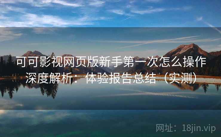 可可影视网页版新手第一次怎么操作深度解析：体验报告总结（实测）