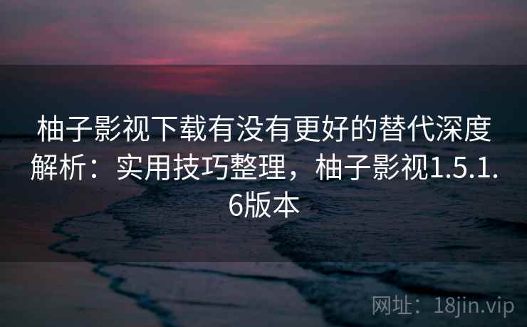 柚子影视下载有没有更好的替代深度解析：实用技巧整理，柚子影视1.5.1.6版本