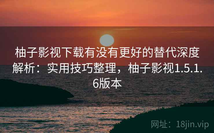柚子影视下载有没有更好的替代深度解析：实用技巧整理，柚子影视1.5.1.6版本