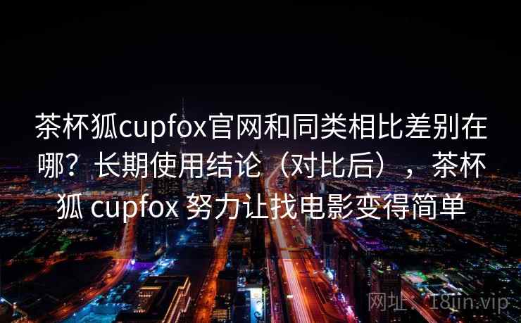 茶杯狐cupfox官网和同类相比差别在哪？长期使用结论（对比后），茶杯狐 cupfox 努力让找电影变得简单
