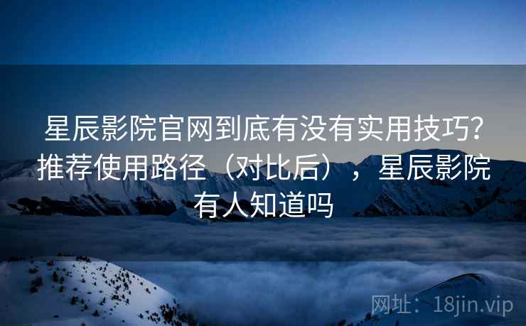 星辰影院官网到底有没有实用技巧？推荐使用路径（对比后），星辰影院有人知道吗