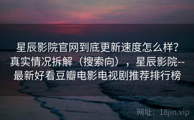 星辰影院官网到底更新速度怎么样？真实情况拆解（搜索向），星辰影院--最新好看豆瓣电影电视剧推荐排行榜