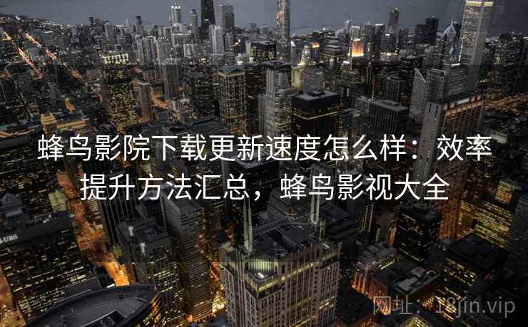 蜂鸟影院下载更新速度怎么样：效率提升方法汇总，蜂鸟影视大全