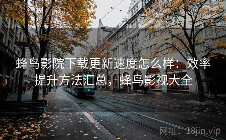 蜂鸟影院下载更新速度怎么样：效率提升方法汇总，蜂鸟影视大全