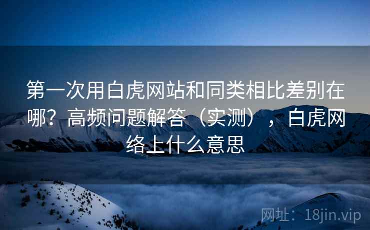 第一次用白虎网站和同类相比差别在哪？高频问题解答（实测），白虎网络上什么意思