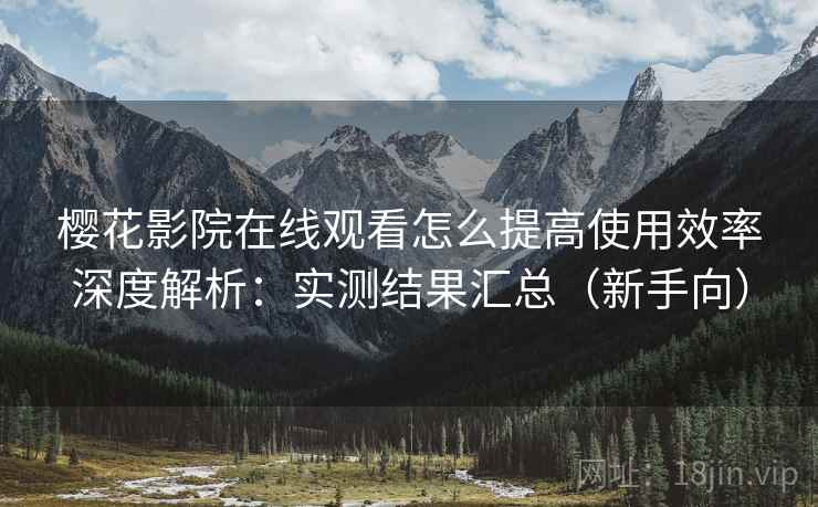 樱花影院在线观看怎么提高使用效率深度解析：实测结果汇总（新手向）