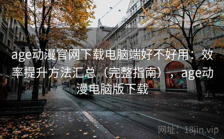 age动漫官网下载电脑端好不好用：效率提升方法汇总（完整指南），age动漫电脑版下载