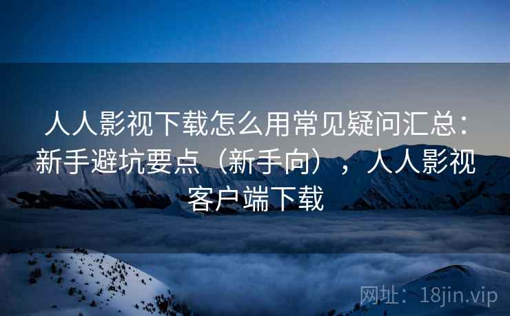 人人影视下载怎么用常见疑问汇总：新手避坑要点（新手向），人人影视客户端下载