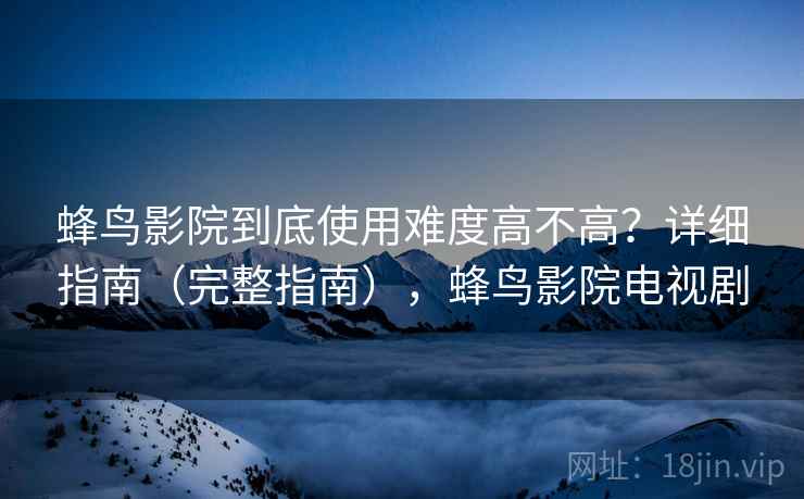 蜂鸟影院到底使用难度高不高？详细指南（完整指南），蜂鸟影院电视剧