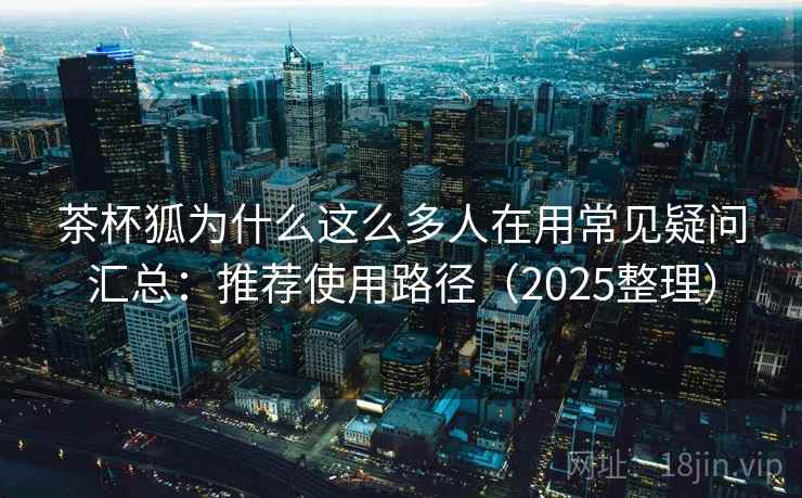 茶杯狐为什么这么多人在用常见疑问汇总：推荐使用路径（2025整理）