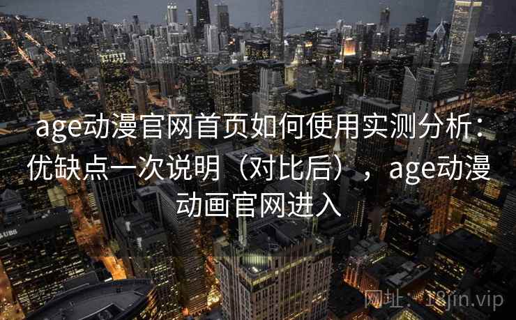 age动漫官网首页如何使用实测分析：优缺点一次说明（对比后），age动漫动画官网进入