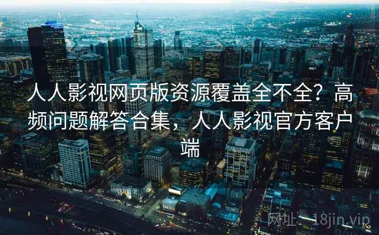 人人影视网页版资源覆盖全不全？高频问题解答合集，人人影视官方客户端