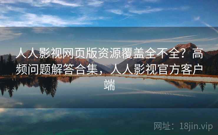 人人影视网页版资源覆盖全不全？高频问题解答合集，人人影视官方客户端