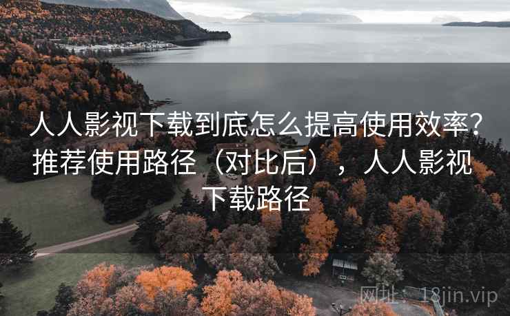 人人影视下载到底怎么提高使用效率？推荐使用路径（对比后），人人影视 下载路径