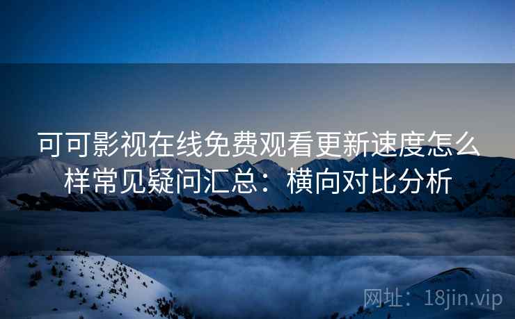 可可影视在线免费观看更新速度怎么样常见疑问汇总：横向对比分析