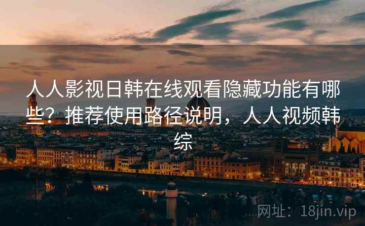 人人影视日韩在线观看隐藏功能有哪些？推荐使用路径说明，人人视频韩综