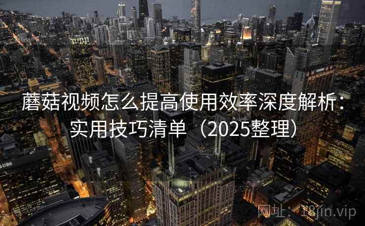 蘑菇视频怎么提高使用效率深度解析：实用技巧清单（2025整理）