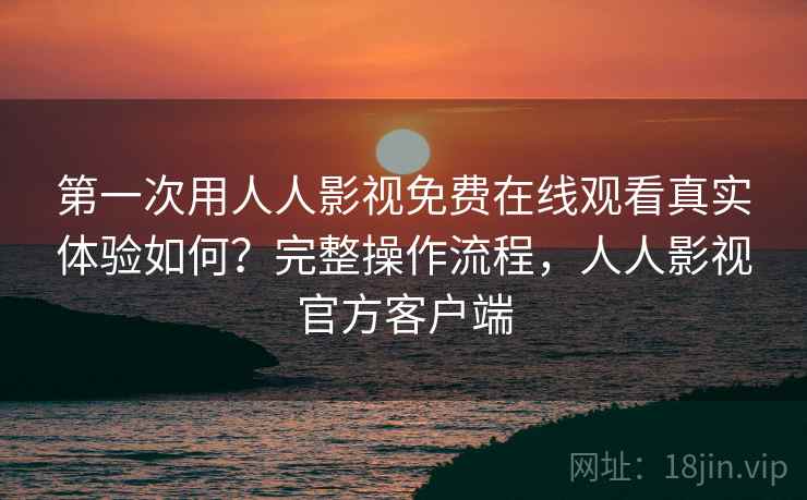 第一次用人人影视免费在线观看真实体验如何？完整操作流程，人人影视官方客户端