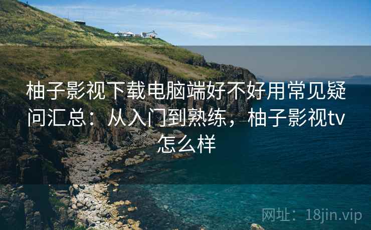 柚子影视下载电脑端好不好用常见疑问汇总：从入门到熟练，柚子影视tv怎么样