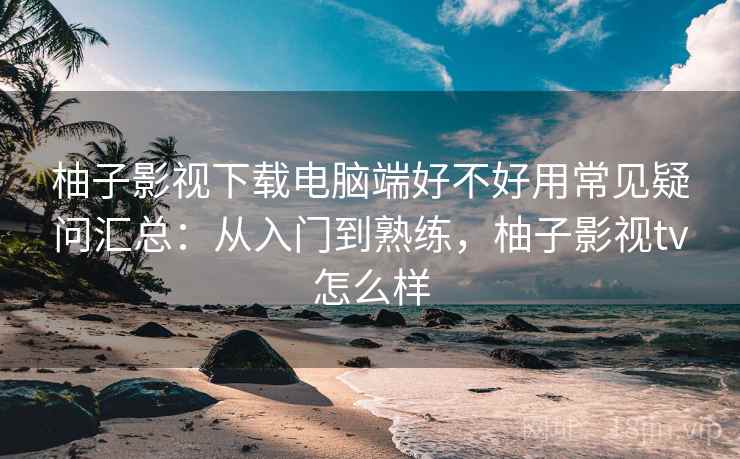 柚子影视下载电脑端好不好用常见疑问汇总：从入门到熟练，柚子影视tv怎么样